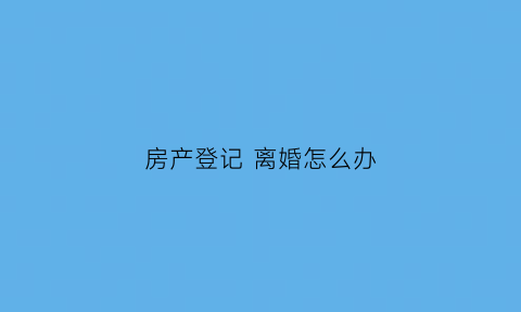 房产登记离婚怎么办(房产登记离婚怎么办理)